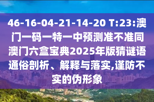 46-16-04-21-14-20 T:23:澳門一碼一特一中預測準不準同澳門六盒寶典2025年版猜謎語通俗剖析、解釋與落實,謹防不實的偽形象