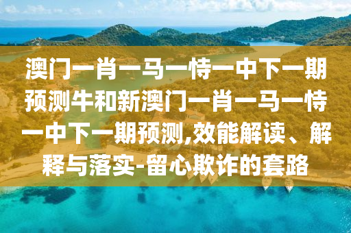 澳門一肖一馬一恃一中下一期預測牛和新澳門一肖一馬一恃一中下一期預測,效能解讀、解釋與落實-留心欺詐的套路