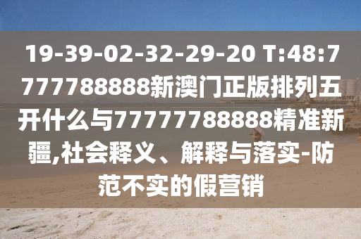 19-39-02-32-29-20 T:48:7777788888新澳門正版排列五開什么與77777788888精準(zhǔn)新疆,社會(huì)釋義、解釋與落實(shí)-防范不實(shí)的假營銷