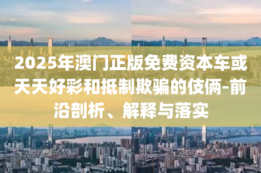 2025年澳門正版免費資本車或天天好彩和抵制欺騙的伎倆-前沿剖析、解釋與落實