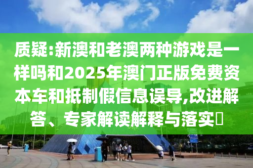 質(zhì)疑:新澳和老澳兩種游戲是一樣嗎和2025年澳門正版免費資本車和抵制假信息誤導(dǎo),改進(jìn)解答、專家解讀解釋與落實?