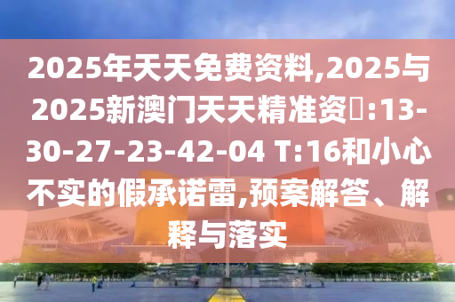 2025年天天免費資料,2025與2025新澳門天天精準(zhǔn)資枓:13-30-27-23-42-04 T:16和小心不實的假承諾雷,預(yù)案解答、解釋與落實