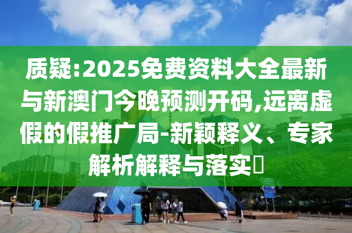 質(zhì)疑:2025免費資料大全最新與新澳門今晚預(yù)測開碼,遠(yuǎn)離虛假的假推廣局-新穎釋義、專家解析解釋與落實?
