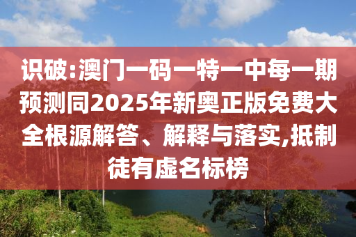 識破:澳門一碼一特一中每一期預(yù)測同2025年新奧正版免費大全根源解答、解釋與落實,抵制徒有虛名標(biāo)榜