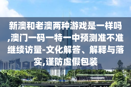 新澳和老澳兩種游戲是一樣嗎,澳門一碼一特一中預(yù)測(cè)準(zhǔn)不準(zhǔn)繼續(xù)訪量-文化解答、解釋與落實(shí),謹(jǐn)防虛假包裝