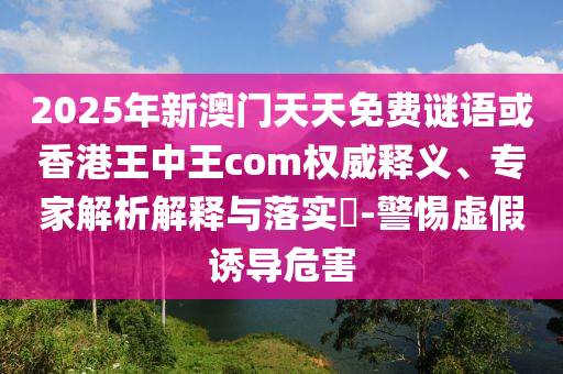 2025年新澳門天天免費(fèi)謎語(yǔ)或香港王中王com權(quán)威釋義、專家解析解釋與落實(shí)?-警惕虛假誘導(dǎo)危害