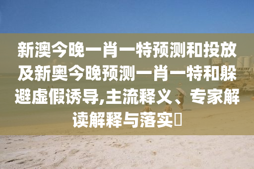 新澳今晚一肖一特預(yù)測和投放及新奧今晚預(yù)測一肖一特和躲避虛假誘導(dǎo),主流釋義、專家解讀解釋與落實?