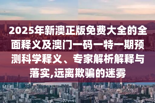 2025年新澳正版免費大全的全面釋義及澳門一碼一特一期預(yù)測科學(xué)釋義、專家解析解釋與落實,遠離欺騙的迷霧