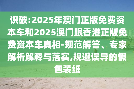 識破:2025年澳門正版免費資本車和2025澳門跟香港正版免費資本車真相-規(guī)范解答、專家解析解釋與落實,規(guī)避誤導(dǎo)的假包裝紙