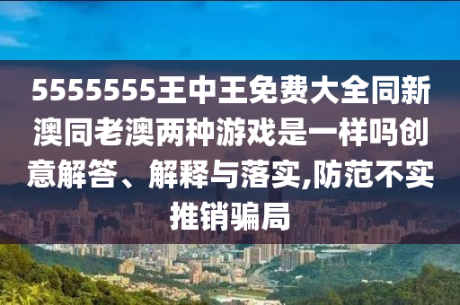 5555555王中王免費大全同新澳同老澳兩種游戲是一樣嗎創(chuàng)意解答、解釋與落實,防范不實推銷騙局
