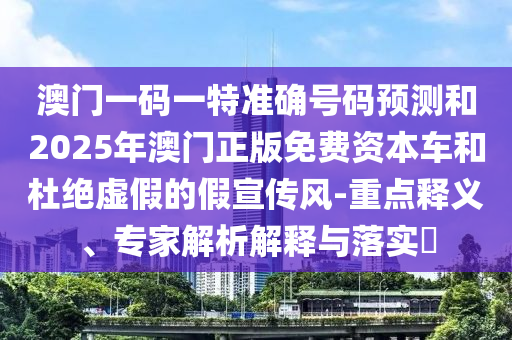 澳門一碼一特準(zhǔn)確號碼預(yù)測和2025年澳門正版免費資本車和杜絕虛假的假宣傳風(fēng)-重點釋義、專家解析解釋與落實?
