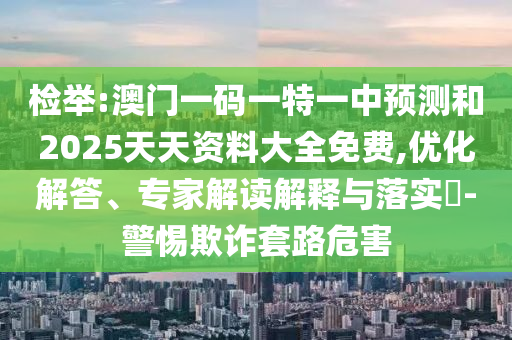 檢舉:澳門一碼一特一中預測和2025天天資料大全免費,優(yōu)化解答、專家解讀解釋與落實?-警惕欺詐套路危害