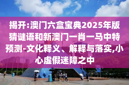 揭開:澳門六盒寶典2025年版猜謎語和新澳門一肖一馬中特預(yù)測-文化釋義、解釋與落實,小心虛假迷障之中