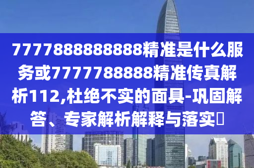 7777888888888精準(zhǔn)是什么服務(wù)或7777788888精準(zhǔn)傳真解析112,杜絕不實(shí)的面具-鞏固解答、專家解析解釋與落實(shí)?