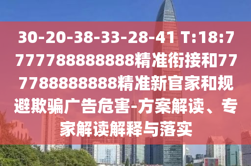 30-20-38-33-28-41 T:18:7777788888888精準銜接和777788888888精準新官家和規(guī)避欺騙廣告危害-方案解讀、專家解讀解釋與落實