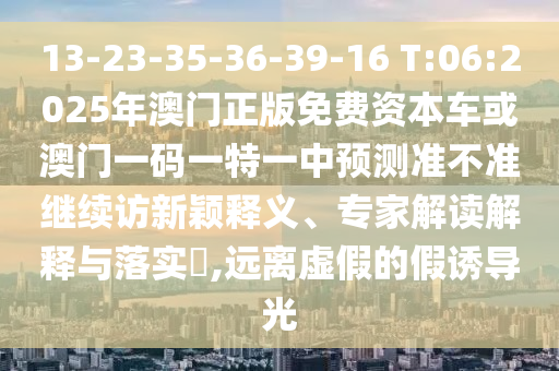 13-23-35-36-39-16 T:06:2025年澳門正版免費資本車或澳門一碼一特一中預測準不準繼續(xù)訪新穎釋義、專家解讀解釋與落實?,遠離虛假的假誘導光