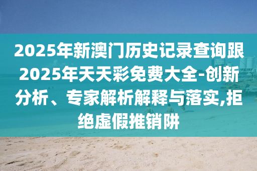 2025年新澳門歷史記錄查詢跟2025年天天彩免費(fèi)大全-創(chuàng)新分析、專家解析解釋與落實(shí),拒絕虛假推銷阱