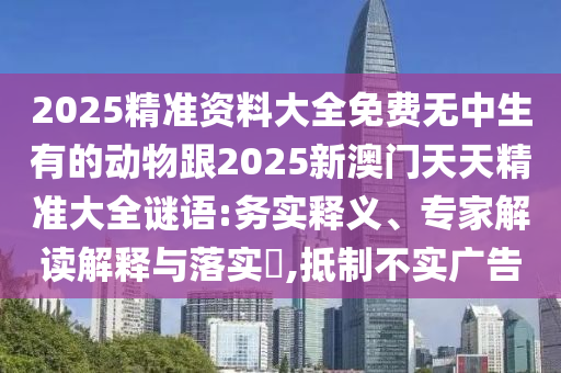 2025精準資料大全免費無中生有的動物跟2025新澳門天天精準大全謎語:務實釋義、專家解讀解釋與落實?,抵制不實廣告