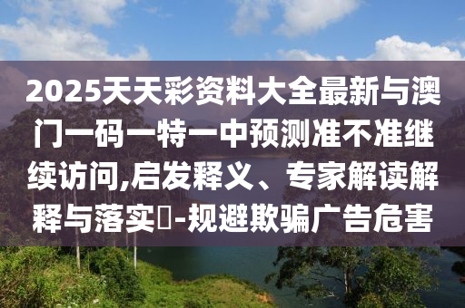 2025天天彩資料大全最新與澳門一碼一特一中預(yù)測(cè)準(zhǔn)不準(zhǔn)繼續(xù)訪問,啟發(fā)釋義、專家解讀解釋與落實(shí)?-規(guī)避欺騙廣告危害
