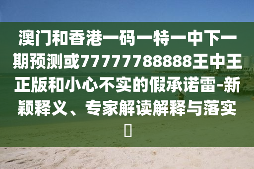 澳門一碼一特一中預測準不準或新澳今晚一肖一特預測和:效果解讀、專家解讀解釋與落實,留心不實誘導語