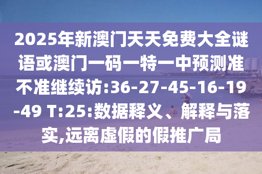 2025年新澳門天天免費(fèi)大全謎語或澳門一碼一特一中預(yù)測(cè)準(zhǔn)不準(zhǔn)繼續(xù)訪:36-27-45-16-19-49 T:25:數(shù)據(jù)釋義、解釋與落實(shí),遠(yuǎn)離虛假的假推廣局