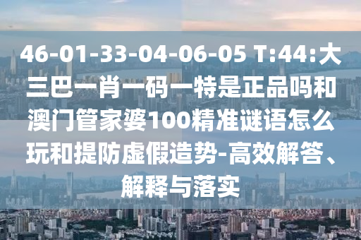 46-01-33-04-06-05 T:44:大三巴一肖一碼一特是正品嗎和澳門管家婆100精準(zhǔn)謎語怎么玩和提防虛假造勢-高效解答、解釋與落實(shí)