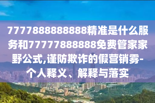 7777888888888精準(zhǔn)是什么服務(wù)和77777888888免費(fèi)管家家野公式,謹(jǐn)防欺詐的假營銷霧-個人釋義、解釋與落實(shí)