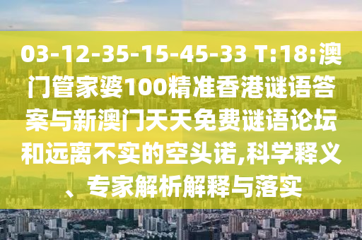 03-12-35-15-45-33 T:18:澳門管家婆100精準香港謎語答案與新澳門天天免費謎語論壇和遠離不實的空頭諾,科學釋義、專家解析解釋與落實