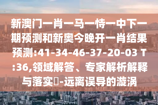 新澳門一肖一馬一恃一中下一期預(yù)測和新奧今晚開一肖結(jié)果預(yù)測:41-34-46-37-20-03 T:36,領(lǐng)域解答、專家解析解釋與落實(shí)?-遠(yuǎn)離誤導(dǎo)的漩渦