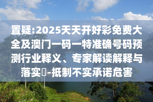 置疑:2025天天開好彩免費大全及澳門一碼一特準(zhǔn)確號碼預(yù)測行業(yè)釋義、專家解讀解釋與落實?-抵制不實承諾危害