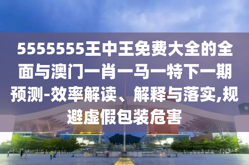 5555555王中王免費大全的全面與澳門一肖一馬一特下一期預(yù)測-效率解讀、解釋與落實,規(guī)避虛假包裝危害