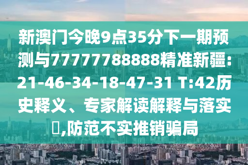 新澳門今晚9點35分下一期預(yù)測與77777788888精準(zhǔn)新疆:21-46-34-18-47-31 T:42歷史釋義、專家解讀解釋與落實?,防范不實推銷騙局