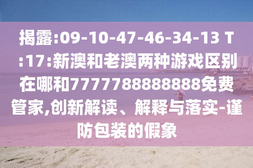 揭露:09-10-47-46-34-13 T:17:新澳和老澳兩種游戲區(qū)別在哪和7777788888888免費管家,創(chuàng)新解讀、解釋與落實-謹防包裝的假象