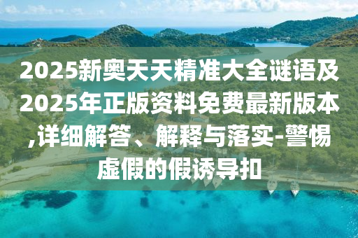 2025新奧天天精準大全謎語及2025年正版資料免費最新版本,詳細解答、解釋與落實-警惕虛假的假誘導扣