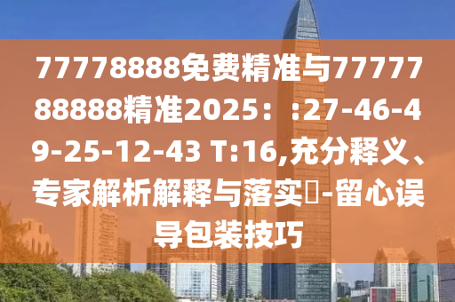 77778888免費精準與7777788888精準2025：:27-46-49-25-12-43 T:16,充分釋義、專家解析解釋與落實?-留心誤導包裝技巧