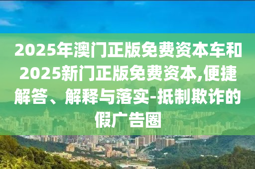 2025年澳門正版免費(fèi)資本車和2025新門正版免費(fèi)資本,便捷解答、解釋與落實(shí)-抵制欺詐的假廣告圈