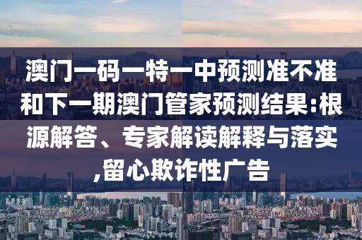 澳門一碼一特一中預測準不準和下一期澳門管家預測結果:根源解答、專家解讀解釋與落實,留心欺詐性廣告