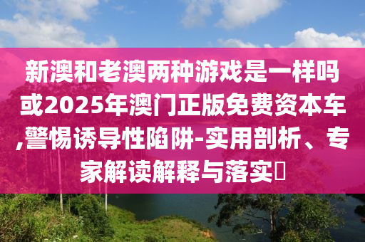新澳和老澳兩種游戲是一樣嗎或2025年澳門正版免費(fèi)資本車,警惕誘導(dǎo)性陷阱-實(shí)用剖析、專家解讀解釋與落實(shí)?