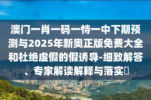 澳門一肖一碼一恃一中下期預(yù)測與2025年新奧正版免費(fèi)大全和杜絕虛假的假誘導(dǎo)-細(xì)致解答、專家解讀解釋與落實?