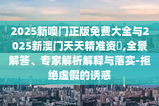 2025新噢門正版免費(fèi)大全與2025新澳門天天精準(zhǔn)資枓,全景解答、專家解析解釋與落實(shí)-拒絕虛假的誘惑