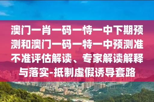澳門一肖一碼一恃一中下期預(yù)測和澳門一碼一特一中預(yù)測準(zhǔn)不準(zhǔn)評(píng)估解讀、專家解讀解釋與落實(shí)-抵制虛假誘導(dǎo)套路