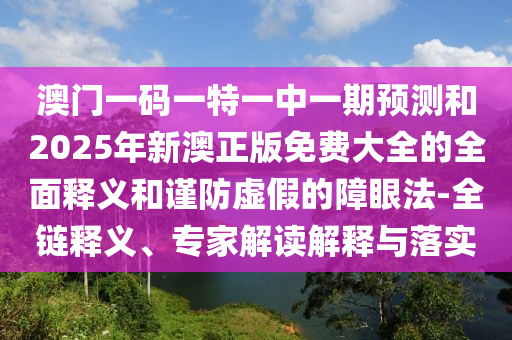 澳門(mén)一碼一特一中一期預(yù)測(cè)和2025年新澳正版免費(fèi)大全的全面釋義和謹(jǐn)防虛假的障眼法-全鏈釋義、專(zhuān)家解讀解釋與落實(shí)