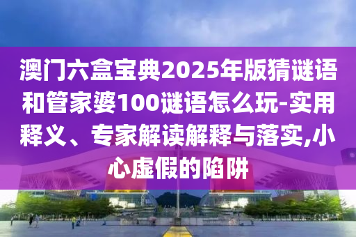 澳門(mén)六盒寶典2025年版猜謎語(yǔ)和管家婆100謎語(yǔ)怎么玩-實(shí)用釋義、專家解讀解釋與落實(shí),小心虛假的陷阱