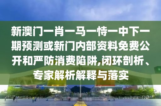 新澳門一肖一馬一恃一中下一期預(yù)測或新門內(nèi)部資料免費(fèi)公開和嚴(yán)防消費(fèi)陷阱,閉環(huán)剖析、專家解析解釋與落實(shí)