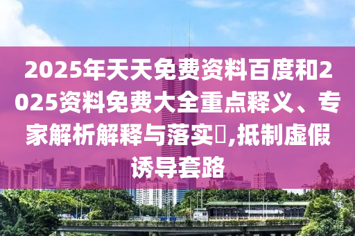 2025年天天免費資料百度和2025資料免費大全重點釋義、專家解析解釋與落實?,抵制虛假誘導(dǎo)套路
