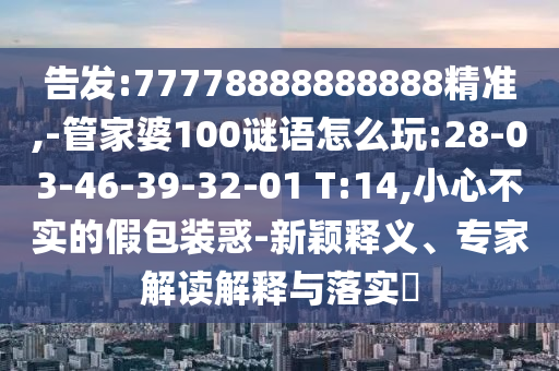 告發(fā):77778888888888精準,-管家婆100謎語怎么玩:28-03-46-39-32-01 T:14,小心不實的假包裝惑-新穎釋義、專家解讀解釋與落實?