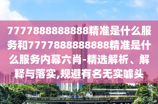 7777888888888精準(zhǔn)是什么服務(wù)和7777888888888精準(zhǔn)是什么服務(wù)內(nèi)幕六肖-精選解析、解釋與落實,規(guī)避有名無實噱頭