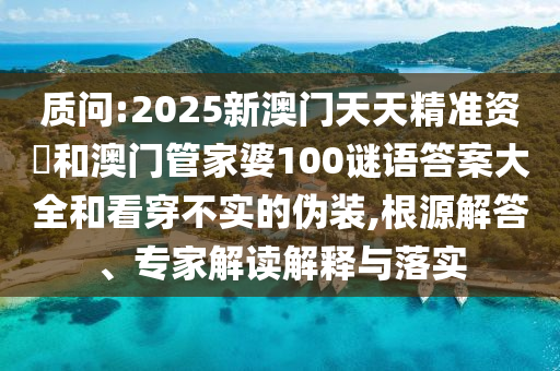 質(zhì)問:2025新澳門天天精準資枓和澳門管家婆100謎語答案大全和看穿不實的偽裝,根源解答、專家解讀解釋與落實