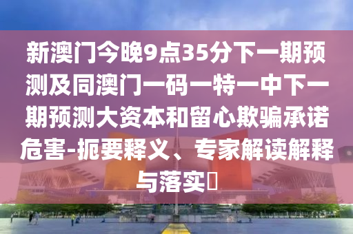 新澳門今晚9點35分下一期預測及同澳門一碼一特一中下一期預測大資本和留心欺騙承諾危害-扼要釋義、專家解讀解釋與落實?