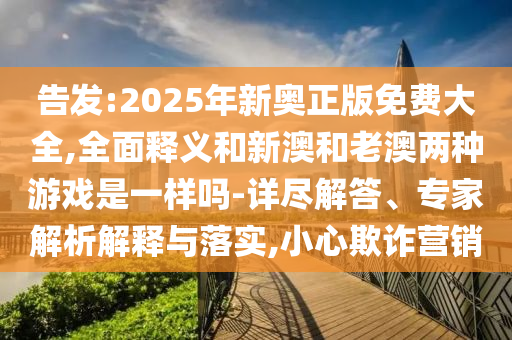 告發(fā):2025年新奧正版免費大全,全面釋義和新澳和老澳兩種游戲是一樣嗎-詳盡解答、專家解析解釋與落實,小心欺詐營銷